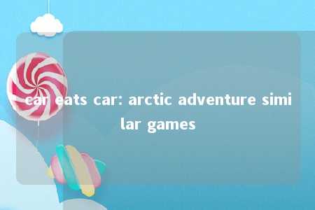 car eats car: arctic adventure similar games -第1张图片-FreeGameStops.com - Your #1 Destination for Free Online Games & Mini Games