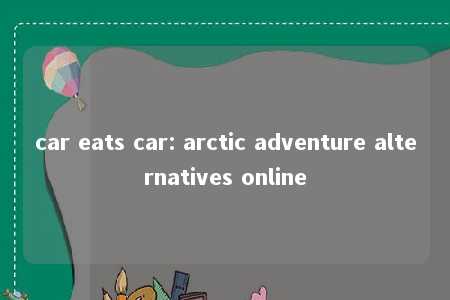 car eats car: arctic adventure alternatives online -第1张图片-FreeGameStops.com - Your #1 Destination for Free Online Games & Mini Games